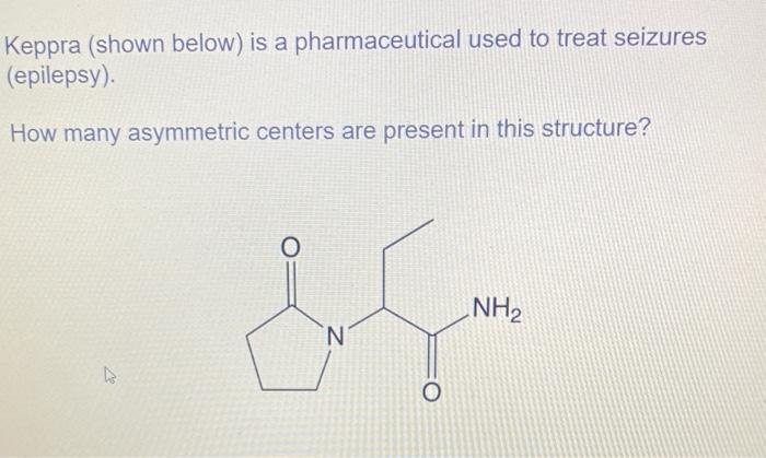 Keppra (shown below) is a pharmaceutical used to treat seizures
(epilepsy).
How many asymmetric centers are present in this s