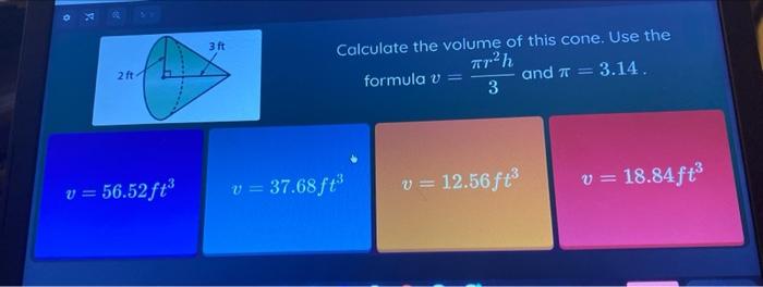2 ft
v = 56.52 ft³
3 ft
Calculate the volume of this cone. Use the
formula v =
Tr²h
3
and T
3.14.
v = 12.56ft³
v = 18.84 ft³
