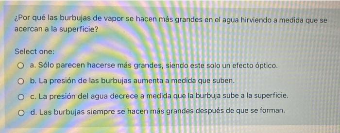 ¿Por qué las burbujas de vapor se hacen más grandes en el agua hirviendo a medida que se acercan a la superficie? Select one: