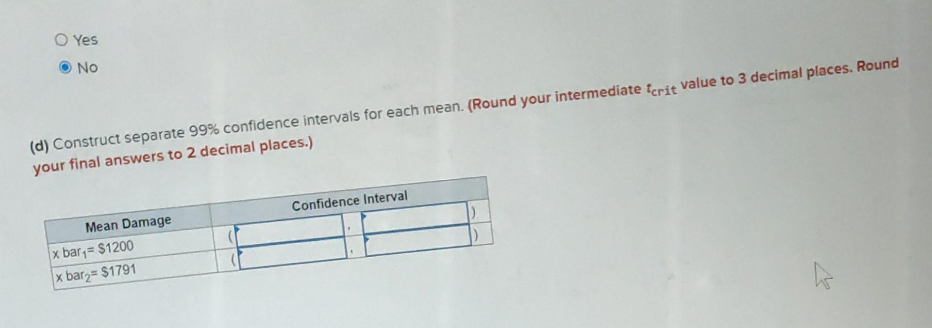 Yes
No
(d) Construct separate \( 99 \% \) confidence intervals for each mean. (Round your intermediate tcrit value to 3 decim