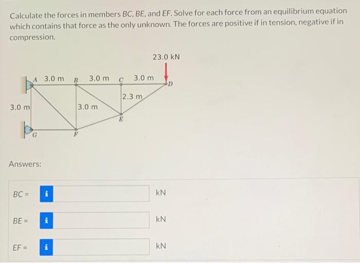 Calculate the forces in members \( B C, B E \), and \( E F \). Solve for each force from an equilibrium equation which contai