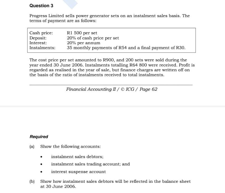 Question 3
Progress Limited sells power generator sets on an instalment sales basis. The
terms of payment are as follows:
Cas