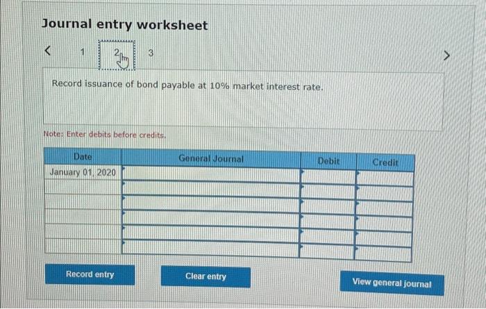 Journal entry worksheet
Record issuance of bond payable at \( 10 \% \) market interest rate.
Note: Enter debits before credit