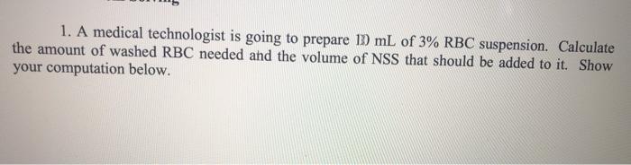 1. A medical technologist is going to prepare ID mL of 3% RBC suspension. Calculate the amount of washed RBC needed and the v