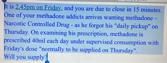 It is 2.45pm on Friday, and you are due to close in 15 minutes. One of your methadone addicts arrives wanting methadone - Nar