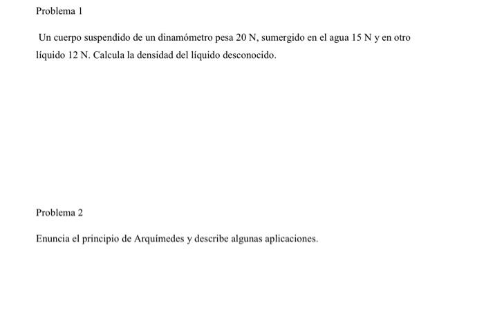 Problema 1 Un cuerpo suspendido de un dinamómetro pesa \( 20 \mathrm{~N} \), sumergido en el agua \( 15 \mathrm{~N} \) y en o