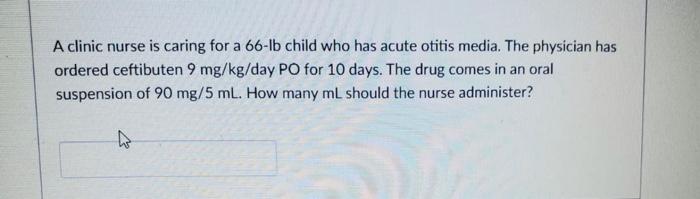 A clinic nurse is caring for a 66-Ib child who has acute otitis media. The physician has ordered ceftibuten 9 mg/kg/day PO fo