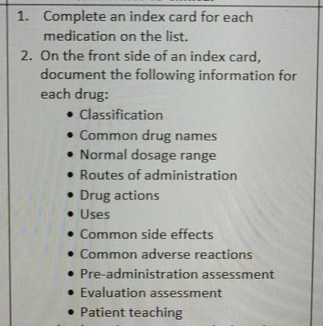 1. Complete an index card for each medication on the list. 2. On the front side of an index card, document the following info