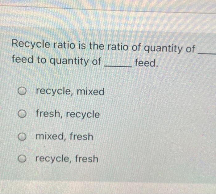 Solved Recycle ratio is the ratio of quantity of feed to | Chegg.com