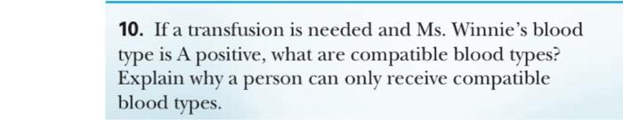 10. If a transfusion is needed and Ms. Winnies blood type is A positive, what are compatible blood types? Explain why a pers