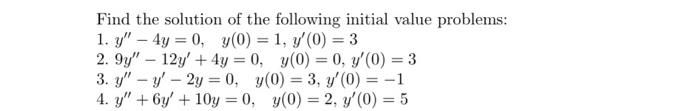 Find the solution of the following initial value problems: 1. \( y^{\prime \prime}-4 y=0, \quad y(0)=1, y^{\prime}(0)=3 \) 2.