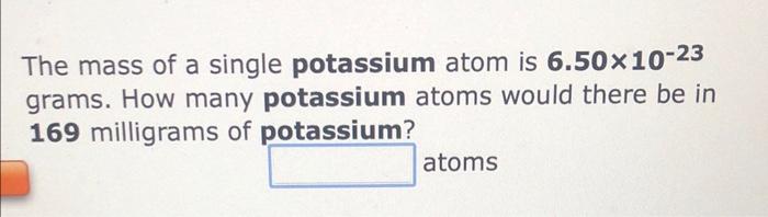 The mass of a single potassium atom is \( \mathbf{6 . 5 0} \times 10^{-23} \) grams. How many potassium atoms would there be 