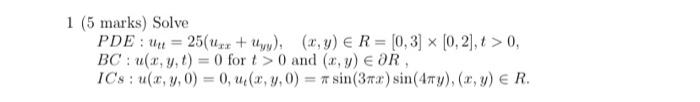 1 (5 marks) Solve = PDE: un 25(x + Uyy), (x, y) = R= [0,3] x [0,2],t> 0, BC: u(x, y, t) = 0 for t> 0 and (x, y) = OR, ICs: u(