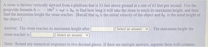 A stone is thrown vertically upward from a platform that is 33 feet above ground at a rate of 65 feet per second. Use the pro