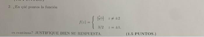 2. En qué puntos la finción \[ f(z)=\left\{\begin{array}{ll} \frac{z^{4}-1}{x^{2}-1} & z \neq \pm 2 \\ 3 / 2 & z=\pm 1 \end{a