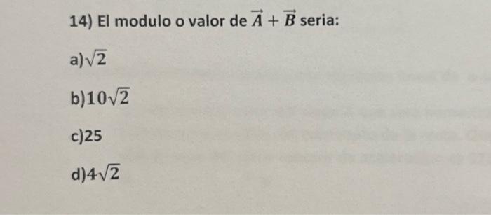 14) El modulo o valor de \( \vec{A}+\vec{B} \) seria: a) \( \sqrt{2} \) b) \( 10 \sqrt{2} \) c) 25 d) \( 4 \sqrt{2} \)