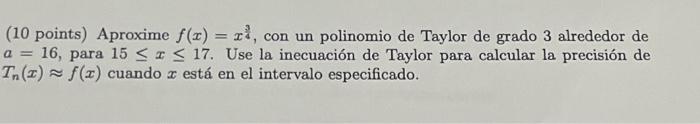 (10 points) Aproxime \( f(x)=x^{\frac{3}{4}} \), con un polinomio de Taylor de grado 3 alrededor de \( a=16 \), para \( 15 \l