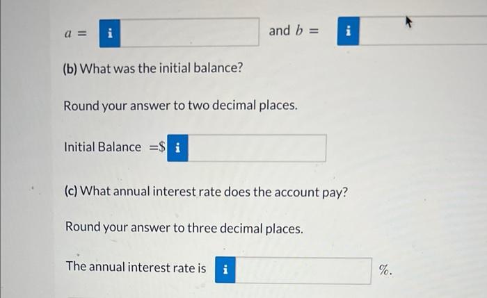 \( a= \) and \( b= \)
(b) What was the initial balance?
Round your answer to two decimal places.
Initial Balance \( =\$ \)
(c