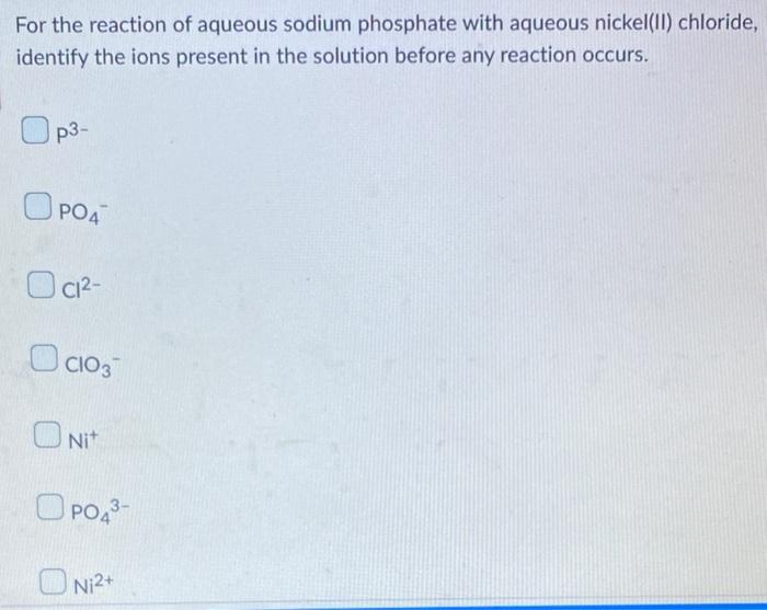 For the reaction of aqueous sodium phosphate with aqueous nickel(II) chloride,
identify the ions present in the solution befo