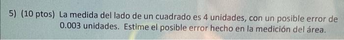 5) (10 ptos) La medida del lado de un cuadrado es 4 unidades, con un posible error de 0.003 unidades. Estime el posible error