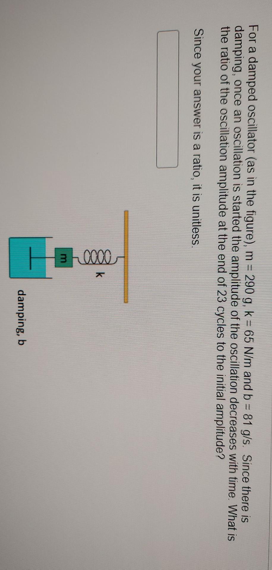For a damped oscillator (as in the figure), m = 290 g, k = 65 N/m and b = 81 g/s. Since there is
damping, once an oscillation