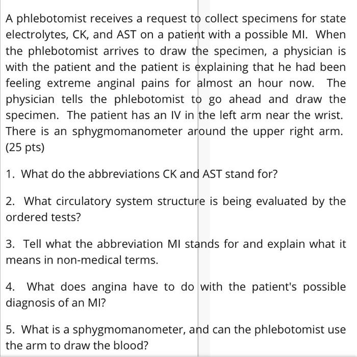 A phlebotomist receives a request to collect specimens for state electrolytes, CK, and AST on a patient with a possible MI. W