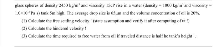 glass spheres of density 2450 kg/m³ and viscosity 15cP rise in a water (density = 1000 kg/m³ and viscosity =
1.0×10³ Pas) ta