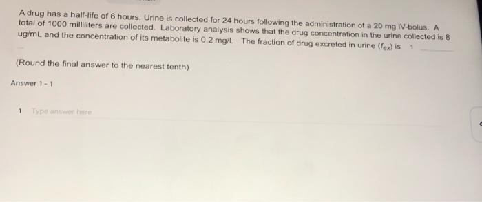 A drug has a half-life of 6 hours. Urine is collected for 24 hours following the administration of a 20 mg IV.bolus. A total