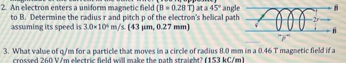 2. An electron enters a uniform magnetic field \( (B=0.28 \mathrm{~T}) \) at a \( 45^{\circ} \) angle to \( B \). Determine t