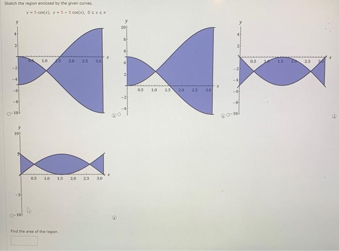 Sketch the reglon enclosed by the given curves.
\[
y=5 \cos (x), y=5-5 \cos (x), 0 \leq x \leq
\]
Find the area of the region