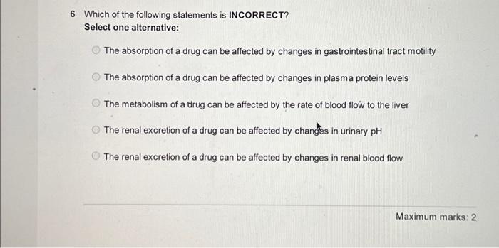 6 Which of the following statements is INCORRECT?
Select one alternative:
The absorption of a drug can be affected by changes