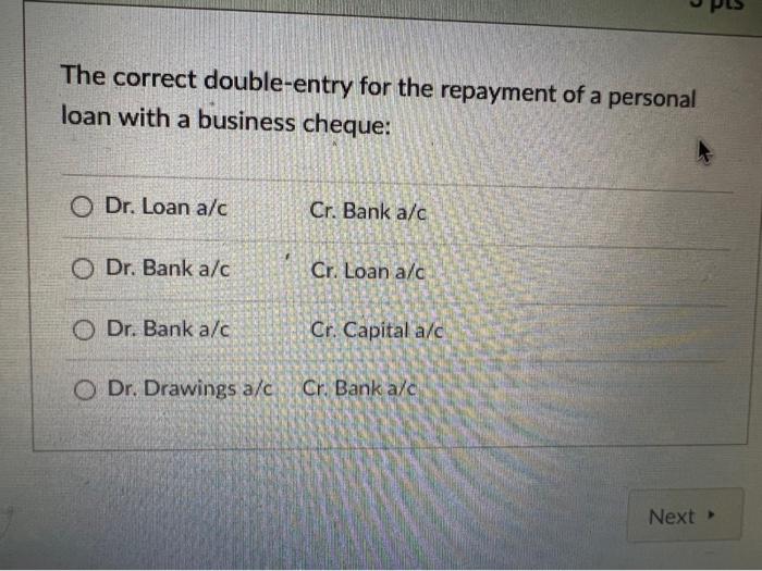 The correct double-entry for the repayment of a personal
loan with a business cheque:
O Dr. Loan a/c
Cr. Bank a/c
O Dr. Bank 