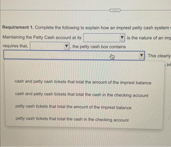 Requirement 1. Complete the following to explain how an imprest petty cash system
Maintaining the Petty Cash account at its i