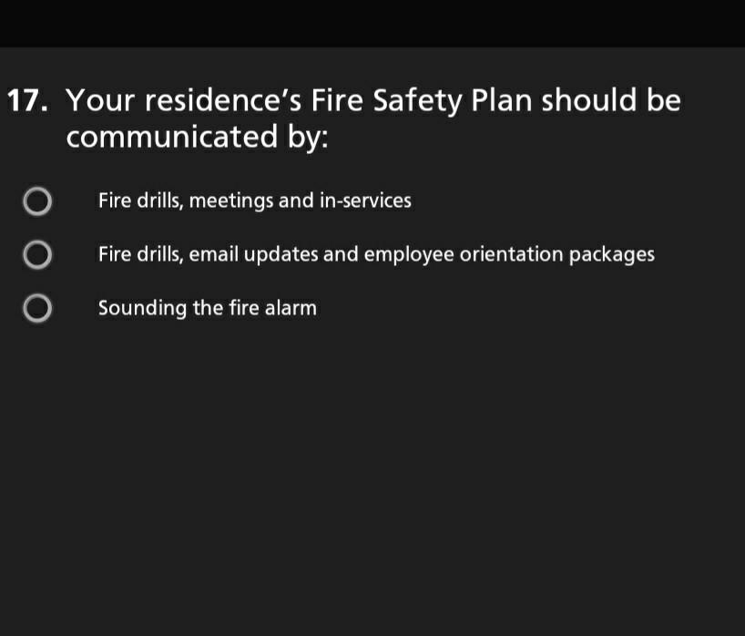 17. Your residences Fire Safety Plan should be communicated by: o Fire drills, meetings and in-services O Fire drills, email