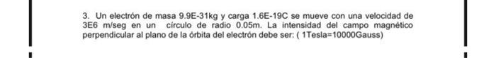 3. Un electrón de masa 9.9E-31kg y carga 1.6E-19C se mueve con una velocidad de 3E6 m/seg en un círculo de radio 0.05m. La in