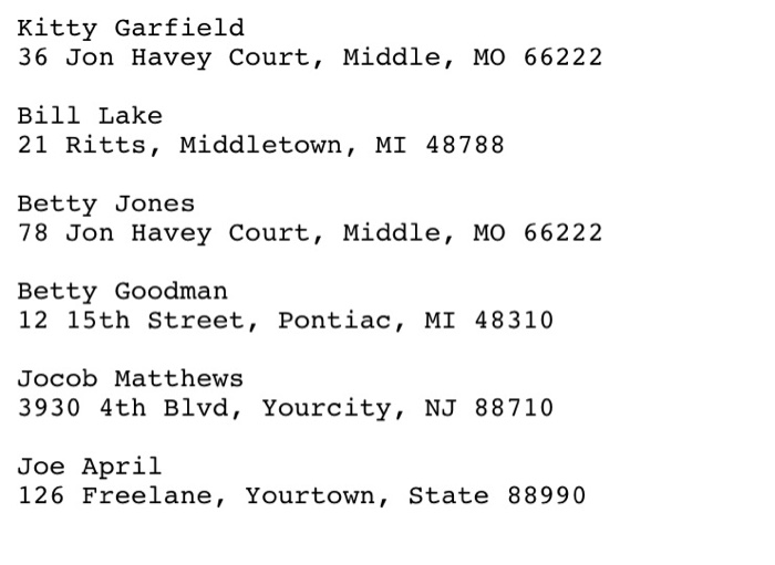 Kitty Garfield 36 Jon Havey Court, Middle, MO 66222 Bill Lake 21 Ritts, Middletown, MI 48788 Betty Jones 78 Jon Havey Court,