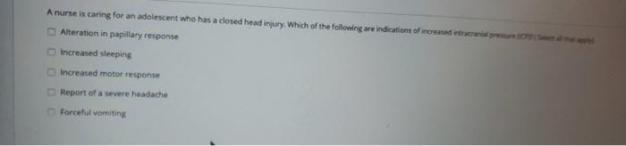 A nurse is caring for an adolescent who has a closed head injury. Which of the following are indication of increased intracra