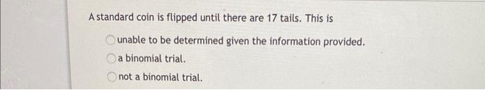 A standard coin is flipped until there are 17 tails. This is unable to be determined given the information provided. a binomi