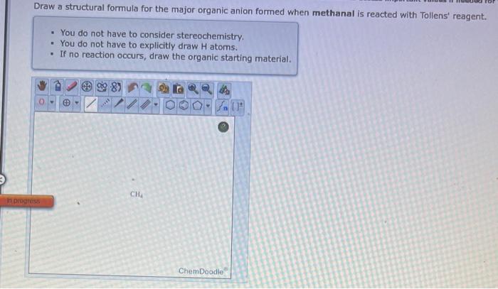 Draw a structural formula for the major organic anion formed when methanal is reacted with Tollens reagent.
- You do not hav