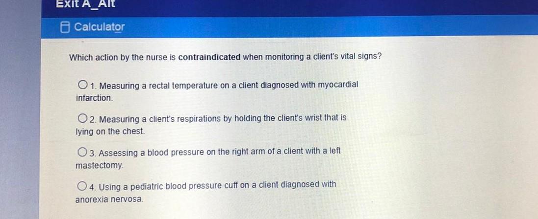 EXIT A_Alt Calculator Which action by the nurse is contraindicated when monitoring a clients vital signs? 1. Measuring a rec