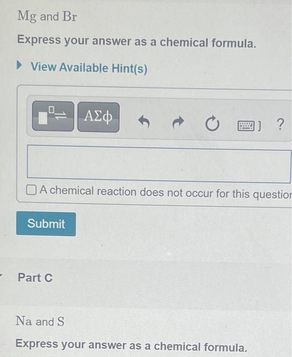 Mg and Br
Express your answer as a chemical formula.
? View Available Hint(s)
A chemical reaction does not occur for this que