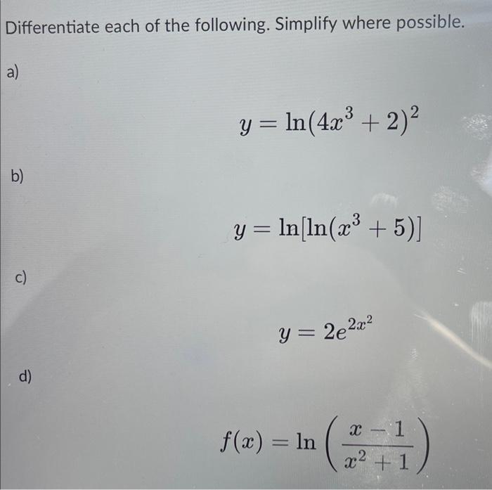 Differentiate each of the following. Simplify where possible. a) y = ln(4x³ + 2)² b) y = ln [ln(x³ + 5)] c) y = 2e²x² d) f(x)