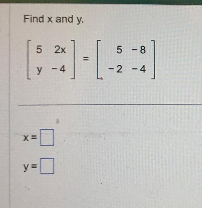 Find \( x \) and \( y \). \[ \left[\begin{array}{rr} 5 & 2 x \\ y & -4 \end{array}\right]=\left[\begin{array}{rr} 5 & -8 \\ -