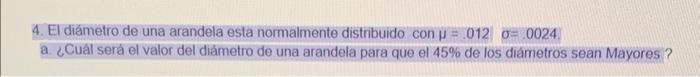 4. El diámetro de una arandela esta normalmente distribuido \( \operatorname{con} \mu=.012 \quad \sigma=0024 \). a. ¿Cuâl ser