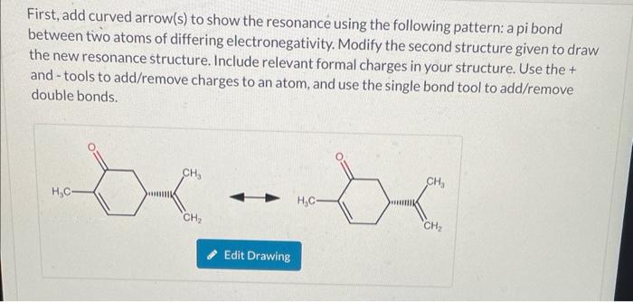 First, add curved arrow(s) to show the resonance using the following pattern: a pi bond between two atoms of differing electr