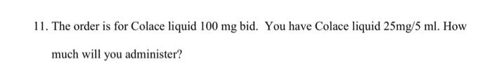 11. The order is for Colace liquid \( 100 \mathrm{mg} \) bid. You have Colace liquid \( 25 \mathrm{mg} / 5 \mathrm{ml} \). Ho