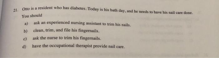 21. Otto is a resident who has diabetes. Today is his bath day, and he needs to have his nail care done. You should a) ask an