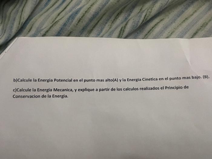 b)Calcule la Energia Potencial en el punto mas alto(A) y la Energia Cinetica en el punto mas bajo. (B). c)Calcule la Energia