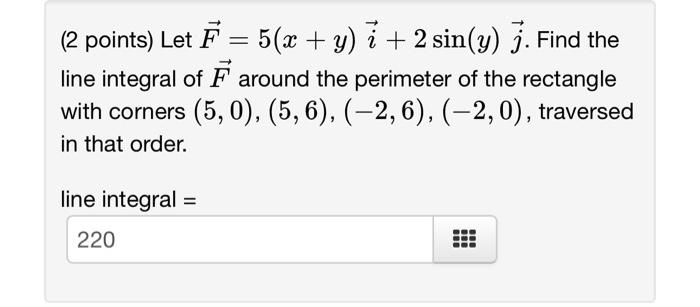 (2 points) Let \( \vec{F}=5(x+y) \vec{i}+2 \sin (y) \vec{j} \). Find the line integral of \( \vec{F} \) around the perimeter