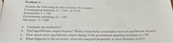 Problem 1:
Assume the following for the cconomy of a country;
Consumption function: \( \mathrm{C}=120+0.75 \mathrm{Yd} \)
Inv